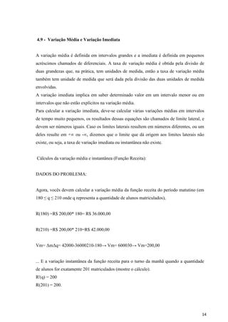 14
4.9 - Variação Média e Variação Imediata
A variação média é definida em intervalos grandes e a imediata é definida em pequenos
acréscimos chamados de diferenciais. A taxa de variação média é obtida pela divisão de
duas grandezas que, na prática, tem unidades de medida, então a taxa de variação média
também tem unidade de medida que será dada pela divisão das duas unidades de medida
envolvidas.
A variação imediata implica em saber determinado valor em um intervalo menor ou em
intervalos que não estão explícitos na variação média.
Para calcular a variação imediata, deve-se calcular várias variações médias em intervalos
de tempo muito pequenos, os resultados dessas equações são chamados de limite lateral, e
devem ser números iguais. Caso os limites laterais resultem em números diferentes, ou um
deles resulte em +∞ ou -∞, dizemos que o limite que dá origem aos limites laterais não
existe, ou seja, a taxa de variação imediata ou instantânea não existe.
Cálculos da variação média e instantânea (Função Receita):
DADOS DO PROBLEMA:
Agora, vocês devem calcular a variação média da função receita do período matutino (em
180 ≤ q ≤ 210 onde q representa a quantidade de alunos matriculados),
R(180) =R$ 200,00* 180= R$ 36.000,00
R(210) =R$ 200,00* 210=R$ 42.000,00
Vm= ΔmΔq= 42000-36000210-180→ Vm= 600030→ Vm=200,00
... E a variação instantânea da função receita para o turno da manhã quando a quantidade
de alunos for exatamente 201 matriculados (mostre o cálculo).
R'(q) = 200
R(201) = 200.
 