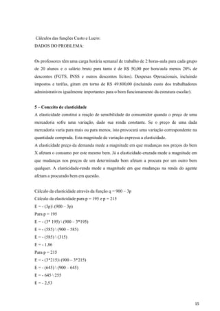 15
Cálculos das funções Custo e Lucro:
DADOS DO PROBLEMA:
Os professores têm uma carga horária semanal de trabalho de 2 horas-aula para cada grupo
de 20 alunos e o salário bruto para tanto é de R$ 50,00 por hora/aula menos 20% de
descontos (FGTS, INSS e outros descontos lícitos). Despesas Operacionais, incluindo
impostos e tarifas, giram em torno de R$ 49.800,00 (incluindo custo dos trabalhadores
administrativos igualmente importantes para o bom funcionamento da estrutura escolar).
5 – Conceito de elasticidade
A elasticidade constitui a reação de sensibilidade do consumidor quando o preço de uma
mercadoria sofre uma variação, dado sua renda constante. Se o preço de uma dada
mercadoria varia para mais ou para menos, isto provocará uma variação correspondente na
quantidade comprada. Esta magnitude de variação expressa a elasticidade.
A elasticidade preço da demanda mede a magnitude em que mudanças nos preços do bem
X afetam o consumo por este mesmo bem. Já a elasticidade-cruzada mede a magnitude em
que mudanças nos preços de um determinado bem afetam a procura por um outro bem
qualquer. A elasticidade-renda mede a magnitude em que mudanças na renda do agente
afetam a procurado bem em questão.
Cálculo da elasticidade através da função q = 900 – 3p
Cálculo da elasticidade para p = 195 e p = 215
E = - (3p) (900 – 3p)
Para p = 195
E = - (3* 195)  (900 – 3*195)
E = - (585)  (900 – 585)
E = - (585)  (315)
E = - 1,86
Para p = 215
E = - (3*215) (900 – 3*215)
E = - (645)  (900 – 645)
E = - 645  255
E = - 2,53
 
