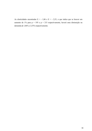 16
As elasticidades encontradas E = - 1,86 e E = - 2,53, o que indica que se houver um
aumento de 1% para p = 195 e p = 215 respectivamente, haverá uma diminuição na
demanda de 1,86% e 2,53% respectivamente.
 
