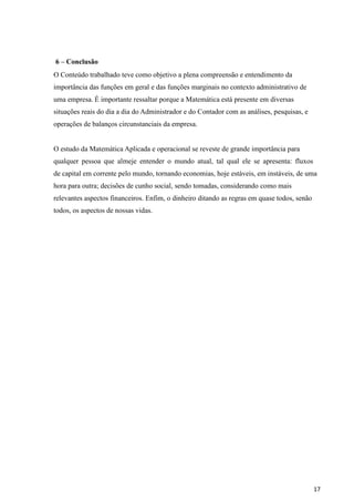 17
6 – Conclusão
O Conteúdo trabalhado teve como objetivo a plena compreensão e entendimento da
importância das funções em geral e das funções marginais no contexto administrativo de
uma empresa. É importante ressaltar porque a Matemática está presente em diversas
situações reais do dia a dia do Administrador e do Contador com as análises, pesquisas, e
operações de balanços circunstanciais da empresa.
O estudo da Matemática Aplicada e operacional se reveste de grande importância para
qualquer pessoa que almeje entender o mundo atual, tal qual ele se apresenta: fluxos
de capital em corrente pelo mundo, tornando economias, hoje estáveis, em instáveis, de uma
hora para outra; decisões de cunho social, sendo tomadas, considerando como mais
relevantes aspectos financeiros. Enfim, o dinheiro ditando as regras em quase todos, senão
todos, os aspectos de nossas vidas.
 