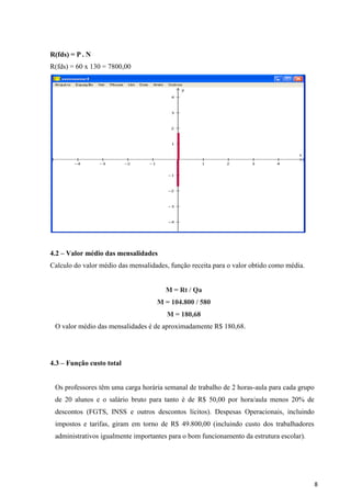 8
R(fds) = P . N
R(fds) = 60 x 130 = 7800,00
4.2 – Valor médio das mensalidades
Calculo do valor médio das mensalidades, função receita para o valor obtido como média.
M = Rt / Qa
M = 104.800 / 580
M = 180,68
O valor médio das mensalidades é de aproximadamente R$ 180,68.
4.3 – Função custo total
Os professores têm uma carga horária semanal de trabalho de 2 horas-aula para cada grupo
de 20 alunos e o salário bruto para tanto é de R$ 50,00 por hora/aula menos 20% de
descontos (FGTS, INSS e outros descontos lícitos). Despesas Operacionais, incluindo
impostos e tarifas, giram em torno de R$ 49.800,00 (incluindo custo dos trabalhadores
administrativos igualmente importantes para o bom funcionamento da estrutura escolar).
 