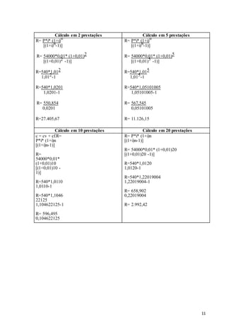 11
Cálculo em 2 prestações Cálculo em 5 prestações
R= P*i* (1+i)
n
[(1+i)n-1)]
R= 54000*0,01* (1+0,01)2
[(1+0,01)2 -1)]
R=540*1,012
1,012-1
R=540*1,0201
1,0201-1
R= 550,854
0,0201
R=27.405,67
R= P*i* (1+i)
n
[(1+i)n-1)]
R= 54000*0,01* (1+0,01)5
[(1+0,01)5 -1)]
R=540*1,015
1,015-1
R=540*1,05101005
1,05101005-1
R= 567,545
0,05101005
R= 11.126,15
Cálculo em 10 prestações Cálculo em 20 prestações
c = cv + cf.R=
P*i* (1+i)n
[(1+i)n-1)]
R=
54000*0,01*
(1+0,01)10
[(1+0,01)10 -
1)]
R=540*1,0110
1,0110-1
R=540*1,1046
22125
1,104622125-1
R= 596,495
0,104622125
R= 5.701,42
R= P*i* (1+i)n
[(1+i)n-1)]
R= 54000*0,01* (1+0,01)20
[(1+0,01)20 -1)]
R=540*1,0120
1,0120-1
R=540*1,22019004
1,22019004-1
R= 658,902
0,22019004
R= 2.992,42
 