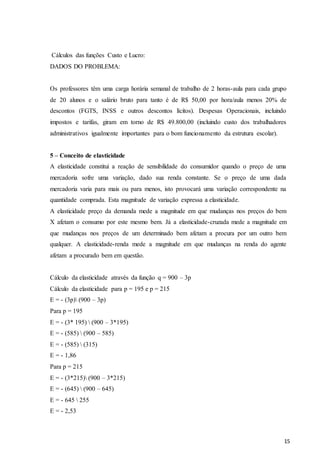 15
Cálculos das funções Custo e Lucro:
DADOS DO PROBLEMA:
Os professores têm uma carga horária semanal de trabalho de 2 horas-aula para cada grupo
de 20 alunos e o salário bruto para tanto é de R$ 50,00 por hora/aula menos 20% de
descontos (FGTS, INSS e outros descontos lícitos). Despesas Operacionais, incluindo
impostos e tarifas, giram em torno de R$ 49.800,00 (incluindo custo dos trabalhadores
administrativos igualmente importantes para o bom funcionamento da estrutura escolar).
5 – Conceito de elasticidade
A elasticidade constitui a reação de sensibilidade do consumidor quando o preço de uma
mercadoria sofre uma variação, dado sua renda constante. Se o preço de uma dada
mercadoria varia para mais ou para menos, isto provocará uma variação correspondente na
quantidade comprada. Esta magnitude de variação expressa a elasticidade.
A elasticidade preço da demanda mede a magnitude em que mudanças nos preços do bem
X afetam o consumo por este mesmo bem. Já a elasticidade-cruzada mede a magnitude em
que mudanças nos preços de um determinado bem afetam a procura por um outro bem
qualquer. A elasticidade-renda mede a magnitude em que mudanças na renda do agente
afetam a procurado bem em questão.
Cálculo da elasticidade através da função q = 900 – 3p
Cálculo da elasticidade para p = 195 e p = 215
E = - (3p) (900 – 3p)
Para p = 195
E = - (3* 195)  (900 – 3*195)
E = - (585)  (900 – 585)
E = - (585)  (315)
E = - 1,86
Para p = 215
E = - (3*215) (900 – 3*215)
E = - (645)  (900 – 645)
E = - 645  255
E = - 2,53
 