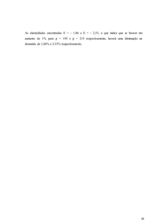 16
As elasticidades encontradas E = - 1,86 e E = - 2,53, o que indica que se houver um
aumento de 1% para p = 195 e p = 215 respectivamente, haverá uma diminuição na
demanda de 1,86% e 2,53% respectivamente.
 