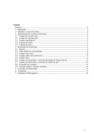 2
Sumário
Sumário ..........................................................................................................................................2
1 - Introdução.................................................................................................................................3
2 – Questões a serem resolvidas ....................................................................................................4
3 – Identificação do conteúdo matemático ....................................................................................4
3.1 – Função de primeiro grau.......................................................................................................4
3.2 – Função de segundo grau........................................................................................................4
3.3 – Função exponencial...............................................................................................................5
3.4 – Cálculo de média ..................................................................................................................5
3.5 – Cálculo de juros ....................................................................................................................5
4 – Resolução dos problemas.........................................................................................................5
4.1 – Receita...................................................................................................................................5
4.2 – Valor médio das mensalidades ..............................................................................................8
4.3 – Função custo total .................................................................................................................8
4.4 – Função salário dos professores .............................................................................................9
4.5 – Função lucro..........................................................................................................................9
4.6 – Função que determina o valor das prestações do financiamento ..........................................9
4.7 – Função que determina o montante do capital de giro .........................................................13
4.8 – Conselhos do contador........................................................................................................13
4.9 – Variação média e variação imediata ....................................................................................14
5 – Conceitos de elasticidade.......................................................................................................15
6 – Conclusão...............................................................................................................................17
7 - Referências bibliográficas .....................................................................................................18
 