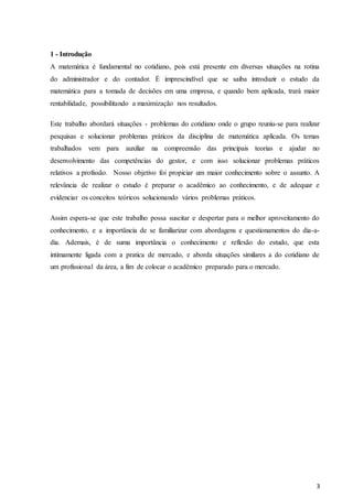 3
1 - Introdução
A matemática é fundamental no cotidiano, pois está presente em diversas situações na rotina
do administrador e do contador. É imprescindível que se saiba introduzir o estudo da
matemática para a tomada de decisões em uma empresa, e quando bem aplicada, trará maior
rentabilidade, possibilitando a maximização nos resultados.
Este trabalho abordará situações - problemas do cotidiano onde o grupo reuniu-se para realizar
pesquisas e solucionar problemas práticos da disciplina de matemática aplicada. Os temas
trabalhados vem para auxiliar na compreensão das principais teorias e ajudar no
desenvolvimento das competências do gestor, e com isso solucionar problemas práticos
relativos a profissão. Nosso objetivo foi propiciar um maior conhecimento sobre o assunto. A
relevância de realizar o estudo é preparar o acadêmico ao conhecimento, e de adequar e
evidenciar os conceitos teóricos solucionando vários problemas práticos.
Assim espera-se que este trabalho possa suscitar e despertar para o melhor aproveitamento do
conhecimento, e a importância de se familiarizar com abordagens e questionamentos do dia-a-
dia. Ademais, é de suma importância o conhecimento e reflexão do estudo, que esta
intimamente ligada com a pratica de mercado, e aborda situações similares a do cotidiano de
um profissional da área, a fim de colocar o acadêmico preparado para o mercado.
 