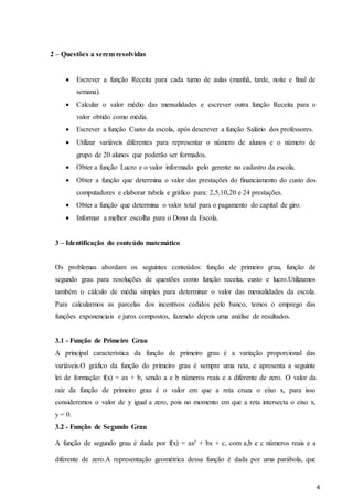 4
2 – Questões a serem resolvidas
 Escrever a função Receita para cada turno de aulas (manhã, tarde, noite e final de
semana).
 Calcular o valor médio das mensalidades e escrever outra função Receita para o
valor obtido como média.
 Escrever a função Custo da escola, após descrever a função Salário dos professores.
 Utilizar variáveis diferentes para representar o número de alunos e o número de
grupo de 20 alunos que poderão ser formados.
 Obter a função Lucro e o valor informado pelo gerente no cadastro da escola.
 Obter a função que determina o valor das prestações do financiamento do custo dos
computadores e elaborar tabela e gráfico para: 2,5,10,20 e 24 prestações.
 Obter a função que determina o valor total para o pagamento do capital de giro.
 Informar a melhor escolha para o Dono da Escola.
3 – Identificação do conteúdo matemático
Os problemas abordam os seguintes conteúdos: função de primeiro grau, função de
segundo grau para resoluções de questões como função receita, custo e lucro.Utilizamos
também o cálculo de média simples para determinar o valor das mensalidades da escola.
Para calcularmos as parcelas dos incentivos cedidos pelo banco, temos o emprego das
funções exponenciais e juros compostos, fazendo depois uma análise de resultados.
3.1 - Função de Primeiro Grau
A principal característica da função de primeiro grau é a variação proporcional das
variáveis.O gráfico da função do primeiro grau é sempre uma reta, e apresenta a seguinte
lei de formação: f(x) = ax + b, sendo a e b números reais e a diferente de zero. O valor da
raiz da função de primeiro grau é o valor em que a reta cruza o eixo x, para isso
consideremos o valor de y igual a zero, pois no momento em que a reta intersecta o eixo x,
y = 0.
3.2 - Função de Segundo Grau
A função de segundo grau é dada por f(x) = ax² + bx + c, com a,b e c números reais e a
diferente de zero.A representação geométrica dessa função é dada por uma parábola, que
 