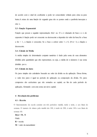 5
de acordo com o sinal do coeficiente a pode ter concavidade voltada para cima ou para
baixo.A raízes de uma função do segundo grau são os pontos onde a parábola inercepta o
eixo x.
3.3 - Função Exponencial
Função que possui a seguinte representação: f(x)= ax. O a é chamado de base e o x de
expoente.A função pode ser crescente ou decrescente a depender do valor da base.Se a base
a for > 1, a função é crescente; Se a base a estiver entre 1 e 0, (0<a< 1), a função e
decrescente.
3.4 - Cálculo de Média
A média simples de determinado conjunto numérico é dado pela soma de seus elementos
dividida pela quantidade que eles representam, ou seja, a média de n números é sua soma
dividido por n.
3.5 - Cálculo de Juros
Os juros simples são calculados baseado no valor da dívida ou da aplicação. Dessa forma,
o valor dos juros é igual no período de aplicação ou composição da dívida. Os juros
compostos são acréscimos que são somados ao capital, ao fim de cada período de
aplicação, formando com esta soma um novo capital.
4 – Resolução dos problemas
4.1 – Receita
O funcionamento da escola consiste em três períodos: manhã, tarde e noite, e aos finais de
semana. O numero de alunos pela manhã são 180, à tarde de 200, à noite 140 e aos finais de
semana 60.
R(x) = M . N
Onde:
R = receita
M = valor da mensalidade
 