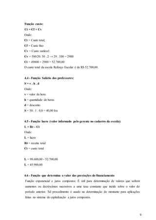9
Função custo:
Ct = Cf + Cv
Onde:
Ct = Custo total,
Cf = Custo fixo
Cv = Custo variável
Cv = 580/20. 50 . 2 → 29 . 100 = 2900
Ct = 49800 + 2900 = 52.700,00
O custo total da escola Reforço Escolar é de R$ 52.700,00.
4.4 - Função Salário dos professores:
S = v . h . d
Onde:
v = valor da hora
h = quantidade de horas
d = desconto
S = 50 . 1 . 0,8 = 40,00 h/a
4.5 - Função lucro (valor informado pelo gerente no cadastro da escola):
L = Rt – Ct
Onde:
L = lucro
Rt = receita total
Ct = custo total
L = 98.600,00 - 52.700,00
L = 45.900,00
4.6 - Função que determina o valor das prestações do financiamento
Função exponencial e juros compostos: É útil para determinação de valores que sofrem
aumentos ou decréscimos sucessivos a uma taxa constante que incide sobre o valor do
período anterior. Tal procedimento é usado na determinação do montante para aplicações
feitas no sistema de capitalização a juros compostos.
 