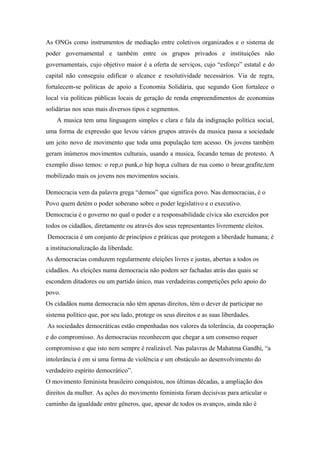 As ONGs como instrumentos de mediação entre coletivos organizados e o sistema de
poder governamental e também entre os grupos privados e instituições não
governamentais, cujo objetivo maior é a oferta de serviços, cujo “esforço” estatal e do
capital não conseguiu edificar o alcance e resolutividade necessários. Via de regra,
fortalecem-se políticas de apoio a Economia Solidária, que segundo Gon fortalece o
local via políticas públicas locais de geração de renda empreendimentos de economias
solidárias nos seus mais diversos tipos e segmentos.
A musica tem uma linguagem simples e clara e fala da indignação política social,
uma forma de expressão que levou vários grupos através da musica passa a sociedade
um jeito novo de movimento que toda uma população tem acesso. Os jovens também
geram inúmeros movimentos culturais, usando a musica, focando temas de protesto. A
exemplo disso temos: o rep,o punk,o hip hop,a cultura de rua como o brear,grafite,tem
mobilizado mais os jovens nos movimentos sociais.
Democracia vem da palavra grega “demos” que significa povo. Nas democracias, é o
Povo quem detém o poder soberano sobre o poder legislativo e o executivo.
Democracia é o governo no qual o poder e a responsabilidade cívica são exercidos por
todos os cidadãos, diretamente ou através dos seus representantes livremente eleitos.
Democracia é um conjunto de princípios e práticas que protegem a liberdade humana; é
a institucionalização da liberdade.
As democracias conduzem regularmente eleições livres e justas, abertas a todos os
cidadãos. As eleições numa democracia não podem ser fachadas atrás das quais se
escondem ditadores ou um partido único, mas verdadeiras competições pelo apoio do
povo.
Os cidadãos numa democracia não têm apenas direitos, têm o dever de participar no
sistema político que, por seu lado, protege os seus direitos e as suas liberdades.
As sociedades democráticas estão empenhadas nos valores da tolerância, da cooperação
e do compromisso. As democracias reconhecem que chegar a um consenso requer
compromisso e que isto nem sempre é realizável. Nas palavras de Mahatma Gandhi, “a
intolerância é em si uma forma de violência e um obstáculo ao desenvolvimento do
verdadeiro espírito democrático”.
O movimento feminista brasileiro conquistou, nos últimas décadas, a ampliação dos
direitos da mulher. As ações do movimento feminista foram decisivas para articular o
caminho da igualdade entre gêneros, que, apesar de todos os avanços, ainda não é
 