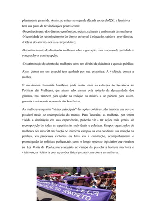 plenamente garantida. Assim, ao entrar na segunda década do seculoXXI, a feminista
tem sua pauta de reivindicações pontos como:
-Reconhecimento dos direitos econômicos, sociais, culturais e ambientais das mulheres
-Necessidade do reconhecimento do direito universal à educação, saúde e previdência;
-Defesa dos direitos sexuais e reprodutivo;
-Reconhecimento do direito das mulheres sobre a gestação, com o acesso de qualidade à
concepção ou contracepção;
-Discriminação do aborto das mulheres como um direito de cidadania e questão publica;
Alem desses um em especial tem ganhado por sua estatística: A violência contra a
mulher.
O movimento feminista brasileiro pode contar com os esforços da Secretaria de
Políticas das Mulheres, que atuam não apenas pela redução da desigualdade dos
gêneros, mas também para ajudar na redução da miséria e de pobreza para assim,
garantir a autonomia economia das brasileiras.
As mulheres enquanto “atrizes principais” das ações coletivas, são também um novo e
possível modo de recomposição do mundo. Para Touraine, as mulheres, por terem
vivido a dominação em suas experiências, poderão vir a ter ações mais gerais, de
recomposição de todas as experiências individuais e coletivas. Grupos organizados de
mulheres nos anos 90 em função de inúmeros campos da vida cotidiana: sua atuação na
política, via processos eleitorais ou lutas via a construção, acompanhamento e
promulgação de políticas publicas,tais como o longo processo legislativo que resultou
na Lei Maria da Penha,uma conquista no campo da punição a homens machista e
violentos,na violência com agressões física que praticam contra as mulheres.
 