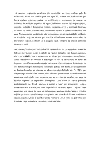 A categoria movimento social tem sido substituída, por varias analises, pela de
mobilização social, que também gera uma sigla MS, voltada para ação coletiva que
busca resolver problemas sociais, via mobilização e engajamento de pessoas. A
dimensão do político é esquecida ou negada, substituída por um tipo de participação,
constitui - induzida. A dimensão do político é o espaço possível de construção histórica,
de analise de tensão existentes entre os diferentes sujeitos e agentes sociopolíticos em
cena. No mapeamento temático das lutas e movimentos sociais na atualidade, no Brasil,
as principais categorias teóricas que têm sido utilizados nos estudos atuais sobre os
movimentos sociais, destacam-se: a categoria rede, categoria de analise, categoria
mobilização social.
As organizações não-governamentais (ONGs) assumiram um claro papel articulador do
lado dos movimentos sociais e captador de recursos para eles. Nas décadas seguintes,
não eram as ONGs, mas os movimentos sociais os que lutaram contra uma ditadura,
contra mecanismo de opressão e exploração, os que se articulavam em torno de
interesses especifico, como alimentação para uma creche, cooperativa de consumo, os
que demandavam por iluminação e saneamento publico num bairro, os que defendiam
os direitos da mulher, da criança e do adolescente, do trabalhador etc. As ONGs que
surgiram aqui tinham como “missão” tanto contribuir para a melhor organização interna
como para a articulação entre os movimentos sociais, alem de transferir para estes os
recursos captados de organismos estrangeiros. Com efeito, as ONGs passaram
paulatinamente, na década anterior, a ocupar o lugar dos movimentos sociais,
deslocando-os de seu espaço de luta e da preferência na adesão popular. Hoje as ONGs
congregam uma massa tão vasta de voluntariado,recrutando muitas vezes os próprios
sujeitos portadores de carências,que estes passam a ser vistos.Revitalizar os movimentos
sociais articulados,e não a sociedade civil,e ressituar a ONGs como sua parceira,e não
Estado ou empresa/fundação capitalista,é tarefa essencial.
 