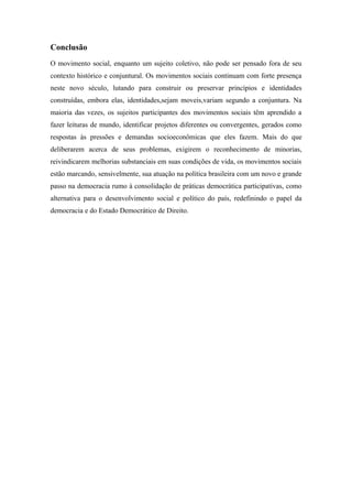Conclusão
O movimento social, enquanto um sujeito coletivo, não pode ser pensado fora de seu
contexto histórico e conjuntural. Os movimentos sociais continuam com forte presença
neste novo século, lutando para construir ou preservar princípios e identidades
construídas, embora elas, identidades,sejam moveis,variam segundo a conjuntura. Na
maioria das vezes, os sujeitos participantes dos movimentos sociais têm aprendido a
fazer leituras de mundo, identificar projetos diferentes ou convergentes, gerados como
respostas às pressões e demandas socioeconômicas que eles fazem. Mais do que
deliberarem acerca de seus problemas, exigirem o reconhecimento de minorias,
reivindicarem melhorias substanciais em suas condições de vida, os movimentos sociais
estão marcando, sensivelmente, sua atuação na política brasileira com um novo e grande
passo na democracia rumo à consolidação de práticas democrática participativas, como
alternativa para o desenvolvimento social e político do país, redefinindo o papel da
democracia e do Estado Democrático de Direito.
 