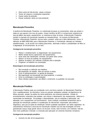 Altos custos de mão-de-obra, peças e serviços;
 Tempo de máquina e instalações inoperantes;
 Causar perda de produção;
 Causar acidentes, danos ao meio-ambiente;
Manutenção Preventiva
A essência da Manutenção Preventiva é a substituição de peças ou componentes antes que atinjam a
idade em que passam a ter risco de quebra. A base científica da MP é o conhecimento estatístico da
taxa de defeito das peças, equipamentos ou sistemas ao longo do tempo. A Manutenção Preventiva
também é chamada de manutenção baseada em intervalos/tempo. Ao contrario da Manutenção
Corretiva a Manutenção Preventiva procura evitar e prevenir antes que a falha efetivamente ocorra. A
definição da NBR 5462(1994) para a Manutenção Preventiva é “manutenção efetuada em intervalos
predeterminados, ou de acordo com critérios prescritivos, destinada a reduzir a probabilidade de falha ou
a degradação do funcionamento de um item”.
Vantagens da manutenção preventiva:
 Reduzir o envelhecimento ou degeneração dos equipamentos;
 Melhor estado técnico operacional dos equipamentos;
 Atuar antes das intervenções corretivas que geram altos custos;
 Reduzir os riscos de quebras nos equipamentos;
 Realizar os reparos nas melhores condições para a operação;
 Programar os trabalhos de conservação.
Desvantagens da manutenção preventiva:
 Má concepção ou definição dos trabalhos;
 Má preparação de trabalho, falha em tempos ou fases;
 Erros no aprovisionamento ou gestão de estoques;
 Má organização da manutenção dos tipos preventivo e corretivo;
 Erros na contratação e subcontratação;
 Maus métodos operacionais que afetam o rendimento ou qualidade de execução.
Manutenção Preditiva
A Manutenção Preditiva pode ser considerada como uma forma evoluída da Manutenção Preventiva.
Com o aperfeiçoamento da informática, tornou-se possível estabelecer previsão de diagnósticos de
falhas possíveis, através da análise de certos parâmetros dos sistemas produtivos. Através do
acompanhamento sistemático das variáveis que indicam o desempenho dos equipamentos, define-se a
necessidade da intervenção. Ela privilegia a disponibilidade, pois as medições e verificações são
efetuadas com o equipamento em funcionamento. Outra condição considerada fundamental para a
aplicação da manutenção preditiva é a qualificação da mão-de-obra responsável pela análise e
diagnóstico, para que as ações de intervenção tenham qualidade equivalente aos dados registrados. As
características intrínsecas a esse tipo de manutenção impedem que ela seja empregada de forma
generalizada porque exige grande volume de recursos iniciais, tanto humanos com materiais; mão-de-
obra muito qualificada e treinada; e a restrição para aplicação em sistemas industriais complexos.
Vantagens da manutenção preditiva:
 Aumento da vida útil do equipamento;
 
