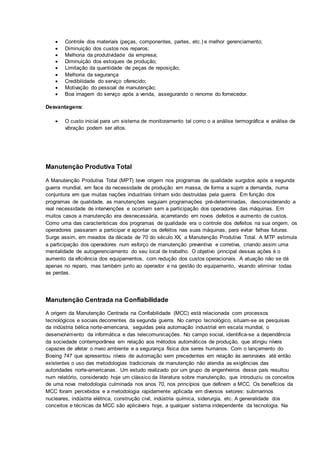  Controle dos materiais (peças, componentes, partes, etc.) e melhor gerenciamento;
 Diminuição dos custos nos reparos;
 Melhoria da produtividade da empresa;
 Diminuição dos estoques de produção;
 Limitação da quantidade de peças de reposição;
 Melhoria da segurança
 Credibilidade do serviço oferecido;
 Motivação do pessoal de manutenção;
 Boa imagem do serviço após a venda, assegurando o renome do fornecedor.
Desvantagens:
 O custo inicial para um sistema de monitoramento tal como o a análise termográfica e análise de
vibração podem ser altos.
Manutenção Produtiva Total
A Manutenção Produtiva Total (MPT) teve origem nos programas de qualidade surgidos após a segunda
guerra mundial, em face da necessidade de produção em massa, de forma a suprir a demanda, numa
conjuntura em que muitas nações industriais tinham sido destruídas pela guerra. Em função dos
programas de qualidade, as manutenções seguiam programações pré-determinadas, desconsiderando a
real necessidade de intervenções e ocorriam sem a participação dos operadores das máquinas. Em
muitos casos a manutenção era desnecessária, acarretando em novos defeitos e aumento de custos.
Como uma das características dos programas de qualidade era o controle dos defeitos na sua origem, os
operadores passaram a participar e apontar os defeitos nas suas máquinas, para evitar falhas futuras.
Surge assim, em meados da década de 70 do século XX, a Manutenção Produtiva Total. A MTP estimula
a participação dos operadores num esforço de manutenção preventiva e corretiva, criando assim uma
mentalidade de autogerenciamento do seu local de trabalho. O objetivo principal dessas ações é o
aumento da eficiência dos equipamentos, com redução dos custos operacionais. A atuação não se dá
apenas no reparo, mas também junto ao operador e na gestão do equipamento, visando eliminar todas
as perdas.
Manutenção Centrada na Confiabilidade
A origem da Manutenção Centrada na Confiabilidade (MCC) está relacionada com processos
tecnológicos e sociais decorrentes da segunda guerra. No campo tecnológico, situam-se as pesquisas
da indústria bélica norte-americana, seguidas pela automação industrial em escala mundial, o
desenvolvimento da informática e das telecomunicações. No campo social, identifica-se a dependência
da sociedade contemporânea em relação aos métodos automáticos de produção, que atingiu níveis
capazes de afetar o meio ambiente e a segurança física dos seres humanos. Com o lançamento do
Boeing 747 que apresentou níveis de automação sem precedentes em relação às aeronaves até então
existentes o uso das metodologias tradicionais de manutenção não atendia as exigências das
autoridades norte-americanas. Um estudo realizado por um grupo de engenheiros desse país resultou
num relatório, considerado hoje um clássico da literatura sobre manutenção, que introduziu os conceitos
de uma nova metodologia culminada nos anos 70, nos princípios que definem a MCC. Os benefícios da
MCC foram percebidos e a metodologia rapidamente aplicada em diversos setores: submarinos
nucleares, indústria elétrica, construção civil, indústria química, siderurgia, etc. A generalidade dos
conceitos e técnicas da MCC são aplicáveis hoje, a qualquer sistema independente da tecnologia. Na
 