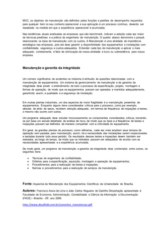 MCC, os objetivos da manutenção são definidos pelas funções e padrões de desempenho requeridos
para qualquer item no seu contexto operacional e sua aplicação é um processo contínuo, devendo ser
reavaliada na medida em que a experiência operacional é acumulada.
Nas tendências atuais analisadas as empresas que são benchmark, indicam a adoção cada vez maior
de técnicas preditivas e a prática da engenharia de manutenção. O quadro abaixo demonstra o porquê,
relacionando os tipos de manutenção com os custos. A Manutenção é uma atividade de importância
estratégica nas empresas, pois ela deve garantir a disponibilidade dos equipamentos e instalações com
confiabilidade, segurança e custos adequados. Entender cada tipo de manutenção e aplicar o mais
adequado, corretamente, é fator de otimização da nossa atividade e lucro ou sobrevivência para nossa
empresa.
Manutenção e garantia da integridade
Um número significativo de acidentes na indústria é atribuído às questões relacionadas com a
manutenção de equipamentos. Um sistema de gerenciamento de manutenção e de garantia da
integridade deve prever o entendimento de todo o processo de especificação, projeto, montagem e
formas de operação, de modo que os equipamentos possam ser operados e mantidos adequadamente,
garantindo assim, a qualidade e a segurança da instalação.
Em muitas plantas industriais, um dos aspectos de maior fragilidade é a manutenção preventiva de
equipamentos. Enquanto alguns itens considerados críticos para o processo, como por exemplo,
válvulas de alívio de vasos, recebem atenção adequada, em termos de frequência de inspeções e testes,
o mesmo não ocorre com outros.
Um programa adequado deve estudar minuciosamente os componentes considerados críticos, tomando-
se por base um estudo detalhado de análise de risco, de modo que os tipos e a frequência de testes e
inspeções possam ser definidos de maneira compatível com a criticidade do equipamento.
Em geral, as grandes plantas de processo, como refinarias, cada vez mais ampliam seus tempos de
operação sem paradas para manutenção; assim, há a necessidade das instalações serem inspecionadas
e testadas durante todo esse período. Os resultados desses testes e inspeções devem também ser
revisados ao longo do tempo, de modo que os intervalos possam ser adequados de acordo com as
necessidades apresentadas e a experiência acumulada.
De modo geral, um programa de manutenção e garantia da integridade deve contemplar, entre outros, os
seguintes itens:
 Técnicas de engenharia de confiabilidade;
 Critérios para a especificação, aquisição, montagem e operação de equipamentos;
 Procedimentos para a realização de testes e inspeções;
 Normas e procedimentos para a realização de serviços de manutenção.
Fonte: Aspectos da Manutenção dos Equipamentos Científicos da Universidade de Brasília.
Autores: Francisco Assis de Lima e João Carlos Nogueira de Castilho Dissertação apresentada à
Faculdade de Economia, Administração, Contabilidade e Ciência da Informação e Documentação
(FACE) - Brasília - DF, ano 2006.
http://www.dosafield.com.br/conceitos_manutencao.pdf
 
