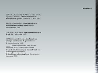 OLIVEIRA, Eduardo Hp de. Além, do nada: Estado,
raça e ação afirmativa. O racismo no Brasil: a
democracia em questão. Caderno n. 23. Nov. 1997 .
BRASIL. Constituição (1988). Constituição da
República Federativa do Brasil. Brasília:
Senado Federal, 1988.
CARNEIRO, M. L. Tucci. O racismo na História do
Brasil. São Paulo: Ática, 2003.
GOMES, Joaquim Barbosa. Ação afirmativa e
princípio constitucional da igualdade. Rio
de Janeiro: Renovar, 2001.
_____. O debate constitucional sobre as ações
afirmativas. In: SANTOS, Renato Emerson
dos; LOBATO, Fátima (Orgs.). Ações afirmativas:
políticas públicas contra as
desigualdades raciais e de gênero. Rio de Janeiro:
Lamparina, 2003.
 