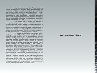 Ao assistir programas de TV que tratam da
situação das mulheres em diferentes países, se percebe como são
adversas as condições nas quais mulheres têm que sobreviver e
criar os filhos. Nota-se também, em diferentes contextos, a rigidez
dos costumes locais, que as obrigam a cobrir todo o corpo e o rosto,
como ocorre nos países muçulmanos; a submeter-se à mutilação
genital, como em alguns países africanos; a praticar o aborto de
fetos do sexo feminino, em razão da preferência social por um filho
homem, como acontece na China.
No mundo todo, a situação das mulheres é
preocupante. Em países pobres, às situações de miséria e de
exclusão social que atingem homens e mulheres somam-se as
discriminações de gênero, sexual, étnica e racial presentes nos
distintos contextos socioeconômicos. Em todas as classes sociais, as
mulheres são vítimas de violência (física, psicológica, moral e
sexual), enfrentam dificuldades de acesso ao trabalho e à geração
de renda, à escolarização e à participação na vida política.
A situação de pobreza e de discriminação étnico-
racial agrava esta realidade. Mulheres em situação de pobreza,
mulheres negras e indígenas, além de administrarem o cotidiano
doméstico e disputarem vagas no mercado de trabalho sem
qualificação adequada, devem enfrentar o preconceito por serem
pobres e por não serem brancas. Alguns dados de pesquisas
recentes ilustram a realidade construída pelo machismo e pelo
racismo presentes em nossa sociedade. Como vimos, as
desigualdades de gênero combinam-se com a discriminação social e
étnico-racial. Desde crianças, as meninas podem ser preteridas
pelos pais em relação aos irmãos. Quando adultas, possuem menos
oportunidades de acesso ao mundo público, suportam a sobrecarga
de trabalhos domésticos e têm poucas chances de realizar sonhos
que as conduzam à emancipação financeira ou social. Se não
tiverem acesso a uma boa formação escolar e incentivo podem
limitar-se a reproduzir o destino de suas mães, além de ficarem
expostas ao risco da gravidez não prevista se não tiverem
oportunidade de obter meios para contracepção. Ainda hoje, as
mulheres, sobretudo as jovens e de áreas mais periféricas, têm
dificuldade de acesso aos serviços de saúde e a políticas públicas
eficazes para a superação destas dificuldades sociais.
 