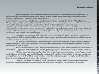 A Educação Inclusiva se configura na diversidade inerente à espécie humana, buscando perceber e atender as
necessidades especiais de todos os sujeitos-alunos, em salas de aulas comuns, em um sistema regular de ensino, de forma a
promover a aprendizagem e o desenvolvimento pessoal de todos.
O ensino inclusivo não deve ser confundido com educação especial embora o contemple. No Brasil, a Política Nacional de
Educação Especial, na Perspectiva da Educação Inclusiva, assegura acesso ao ensino regular a alunos com deficiência diversificada
como: mental, física, surdos, cegos, etc... com transtornos globais do desenvolvimento e a alunos com altas
habilidades/superdotação, desde a educação infantil até à educação superior. Nesse país, o ensino especial foi, na sua origem, um
sistema separado de educação das crianças com deficiência, fora do ensino regular, baseado na crença de que as necessidades das
crianças com deficiência não podem ser supridas nas escolas regulares. Na perspectiva da Educação Inclusiva, outras
racionalidades estão surgindo sobre a aprendizagem.
A Educação inclusiva compreende a Educação especial dentro da escola regular e transforma a escola em um
espaço para todos. Ela favorece a diversidade na medida em que considera que todos os alunos podem ter necessidades especiais
em algum momento de sua vida escolar.
Há, entretanto, necessidades que interferem de maneira significativa no processo de aprendizagem e que exigem
uma atitude educativa específica da escola como, por exemplo, a utilização de recursos e apoio especializados para garantir a
aprendizagem de todos os alunos.
A Educação é um direito de todos e deve ser orientada no sentido do pleno desenvolvimento e do fortalecimento da
personalidade. O respeito aos direitos e liberdades humanas, primeiro passo para a construção da cidadania, deve ser incentivado.
Educação inclusiva, portanto, significa educar todas as crianças em um mesmo contexto escolar. A opção por este
tipo de Educação não significa negar as dificuldades dos estudantes. Pelo contrário. Com a inclusão, as diferenças não são vistas
como problemas, mas como diversidade. É essa variedade, a partir da realidade social, que pode ampliar a visão de mundo e
desenvolver oportunidades de convivência a todas as crianças.
Preservar a diversidade apresentada na escola, encontrada na realidade social, representa oportunidade para o
atendimento das necessidades educacionais com ênfase nas competências, capacidades e potencialidades do educando.
 