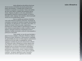 Ações afirmativas são políticas focais que
alocam recursos em benefício de pessoas pertencentes a
grupos discriminados e vitimados pela exclusão sócio-
econômica no passado ou no presente. Trata-se de medidas
que têm como objetivo combater discriminações étnicas,
raciais, religiosas, de gênero ou de casta, aumentando a
participação de minorias no processo político, no acesso à
educação, saúde, emprego, bens materiais, redes de proteção
social e/ou no reconhecimento cultural.
Entre as medidas que podemos classificar
como ações afirmativas podemos mencionar: incremento da
contratação e promoção de membros de grupos discriminados
no emprego e na educação por via de metas, cotas, bônus ou
fundos de estímulo; bolsas de estudo; empréstimos e
preferência em contratos públicos; determinação de metas ou
cotas mínimas de participação na mídia, na política e outros
âmbitos; reparações financeiras; distribuição de terras e
habitação; medidas de proteção a estilos de vida ameaçados; e
políticas de valorização.
Neste sentido, no caso da nossa faculdade e
dentro da nossa realidade, a Educação a Distância, aliada às
Políticas de Ações Afirmativas, visam promover a igualdade
de oportunidades de acesso ao ensino superior e preconizam a
melhoria no nível de renda e na qualidade de vida dos
segmentos excluídos dos processos educacionais no Brasil.
As Políticas de Ações Afirmativas no ensino superior tem,
como objetivo, favorecer a mobilidade social, promover a
igualdade entre as minorias historicamente submetidas a
condições de vida precárias e com poucas oportunidades
profissionais e educacionais e elevar o número de alunos,
oriundos de classes excluídas, no ensino superior, podendo
contribuir, de maneira significativa, para a ascensão e
inclusão social dos diversos segmentos da sociedade
 