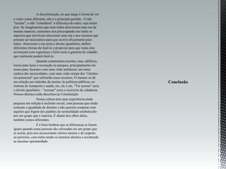 A discriminação, no que tange à forma de ver
o outro como diferente, não é a principal questão. O não
"aceitar", o não "considerar" a diferença do outro, seja muito
pior. Se imaginarmos que nem todos atravessam uma rua da
mesma maneira, estaremos nos preocupando em todos os
aspectos que envolvem atravessar uma rua e nos recursos que
possam ser necessários para que ocorra eficazmente para
todos. Atravessar a rua seria o direito igualitário; definir
diferentes formas de fazê-lo e propiciar para que todas elas
aconteçam com segurança e êxito seria a garantia do cidadão
que realmente poderá fazê-lo.
Quando construímos escolas, ruas, edifícios,
locais para lazer e recreação ou parques, principalmente em
nosso país, fazemos com uma visão unilateral, um tanto
caótica das necessidades, com uma visão míope dos "clientes
em potencial" que utilizarão esses recursos. O mesmo se dá
em relação aos métodos de ensino, às políticas públicas, ao
sistema de transporte e saúde, etc, etc e etc. "Ter acesso" seria
o direito igualitário - "acessar" seria o exercício da cidadania.
Nossos direitos estão descritos na Constituição.
Nossa cultura tem uma experiência ainda
pequena em relação à inclusão social, com pessoas que ainda
criticam a igualdade de direitos e não querem cooperar com
aqueles que fogem dos padrões de normalidade estabelecido
por um grupo que é maioria. E diante dos olhos deles,
também somos diferentes.
E é bom lembrar que as diferenças se fazem
iguais quando essas pessoas são colocadas em um grupo que
as aceite, pois nos acrescentam valores morais e de respeito
ao próximo, com todos tendo os mesmos direitos e recebendo
as mesmas oportunidade.
 