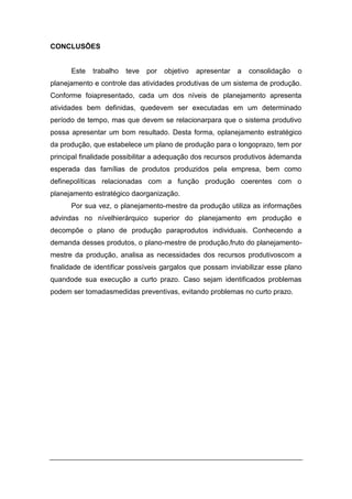 CONCLUSÕES
Este trabalho teve por objetivo apresentar a consolidação o
planejamento e controle das atividades produtivas de um sistema de produção.
Conforme foiapresentado, cada um dos níveis de planejamento apresenta
atividades bem definidas, quedevem ser executadas em um determinado
período de tempo, mas que devem se relacionarpara que o sistema produtivo
possa apresentar um bom resultado. Desta forma, oplanejamento estratégico
da produção, que estabelece um plano de produção para o longoprazo, tem por
principal finalidade possibilitar a adequação dos recursos produtivos àdemanda
esperada das famílias de produtos produzidos pela empresa, bem como
definepolíticas relacionadas com a função produção coerentes com o
planejamento estratégico daorganização.
Por sua vez, o planejamento-mestre da produção utiliza as informações
advindas no nívelhierárquico superior do planejamento em produção e
decompõe o plano de produção paraprodutos individuais. Conhecendo a
demanda desses produtos, o plano-mestre de produção,fruto do planejamento-
mestre da produção, analisa as necessidades dos recursos produtivoscom a
finalidade de identificar possíveis gargalos que possam inviabilizar esse plano
quandode sua execução a curto prazo. Caso sejam identificados problemas
podem ser tomadasmedidas preventivas, evitando problemas no curto prazo.
 