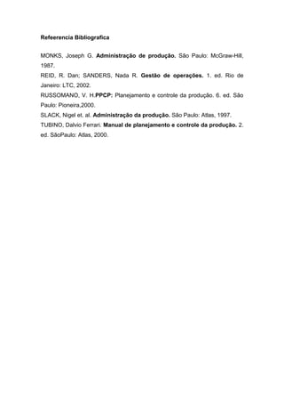 Refeerencia Bibliografica
MONKS, Joseph G. Administração de produção. São Paulo: McGraw-Hill,
1987.
REID, R. Dan; SANDERS, Nada R. Gestão de operações. 1. ed. Rio de
Janeiro: LTC, 2002.
RUSSOMANO, V. H.PPCP: Planejamento e controle da produção. 6. ed. São
Paulo: Pioneira,2000.
SLACK, Nigel et. al. Administração da produção. São Paulo: Atlas, 1997.
TUBINO, Dalvio Ferrari. Manual de planejamento e controle da produção. 2.
ed. SãoPaulo: Atlas, 2000.
 