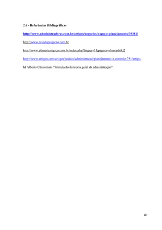 10
2.6 - Referências Bibliográficas
http://www.administradores.com.br/artigos/negocios/o-que-e-planejamento/39381/
http://www.revistaprojeçao.com.br
http://www.planestrategico.com.br/index.php?lingua=1&pagina=shinyashiki2
http://www.artigos.com/artigos/sociais/administracao/planejamento-e-controle-751/artigo/
Id Alberto Chiavenato “Introdução da teoria geral da administração”.
 
