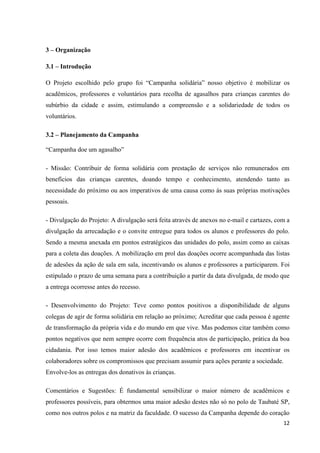 12
3 – Organização
3.1 – Introdução
O Projeto escolhido pelo grupo foi “Campanha solidária” nosso objetivo é mobilizar os
acadêmicos, professores e voluntários para recolha de agasalhos para crianças carentes do
subúrbio da cidade e assim, estimulando a compreensão e a solidariedade de todos os
voluntários.
3.2 – Planejamento da Campanha
“Campanha doe um agasalho”
- Missão: Contribuir de forma solidária com prestação de serviços não remunerados em
benefícios das crianças carentes, doando tempo e conhecimento, atendendo tanto as
necessidade do próximo ou aos imperativos de uma causa como ás suas próprias motivações
pessoais.
- Divulgação do Projeto: A divulgação será feita através de anexos no e-mail e cartazes, com a
divulgação da arrecadação e o convite entregue para todos os alunos e professores do polo.
Sendo a mesma anexada em pontos estratégicos das unidades do polo, assim como as caixas
para a coleta das doações. A mobilização em prol das doações ocorre acompanhada das listas
de adesões da ação de sala em sala, incentivando os alunos e professores a participarem. Foi
estipulado o prazo de uma semana para a contribuição a partir da data divulgada, de modo que
a entrega ocorresse antes do recesso.
- Desenvolvimento do Projeto: Teve como pontos positivos a disponibilidade de alguns
colegas de agir de forma solidária em relação ao próximo; Acreditar que cada pessoa é agente
de transformação da própria vida e do mundo em que vive. Mas podemos citar também como
pontos negativos que nem sempre ocorre com frequência atos de participação, prática da boa
cidadania. Por isso temos maior adesão dos acadêmicos e professores em incentivar os
colaboradores sobre os compromissos que precisam assumir para ações perante a sociedade.
Envolve-los as entregas dos donativos às crianças.
Comentários e Sugestões: É fundamental sensibilizar o maior número de acadêmicos e
professores possíveis, para obtermos uma maior adesão destes não só no polo de Taubaté SP,
como nos outros polos e na matriz da faculdade. O sucesso da Campanha depende do coração
 