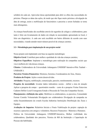 13
solidário de cada um. Aproveitar dessa oportunidade para abrir os olhos das necessidades do
próximo. Planejar as datas das ações, de modo que não fique muito próxima a divulgação da
data de entrega, assim a mobilização de funcionários e parcerias a serem fechadas se torna
mais abrangentes.
As crianças beneficiadas são escolhidas através de sugestões de colegas e colaboradores, para
tanto é feito um levantamento de dados em relação às necessidades apresentada no local, é
feito um diagnóstico. A cada ano será escolhido um bairro diferente de acordo com suas
necessidades, visando atender maior número possível de crianças carentes.
3.3 - Metodologia para implantação de um projeto social
Nosso projeto será implantado com base na seguinte metodologia:
Objetivo Geral: Contribuir para melhor a qualidade de vida das crianças carentes;
Objetivos Específicos: Implantar a metodologia para realização de campanhas sociais que
visa à melhoria de vida dessas crianças.
Clientes: Colaboradores da Universidade Anhanguera UNIDERP Interativo-Pólo Taubaté –
UNIDADE I.
Parceiros Técnico-Financeiros: Diretores, Gerentes, Coordenadores de Área, Alunos.
Produtos do Projeto: Ações a serem desenvolvidas.
Atividades: Pesquisa, mobilização, comunicação, parceiro, monitoramento, recursos.
Pesquisa da necessidade: levantar dados indicadores sociais - definir a área de atuação
Aplicar a pesquisa de campo – questionário reunião – custo de a pesquisa Visitas Entrevista
Cadastro Definir Local Cronograma Estudo e Discussão do Tema das Campanhas Sociais.
Planejamento e definição das ações: Mobilizar os colaboradores, os parceiros, Comunidade
Formar Comitês Voluntariado Divulgação aos colaboradores Divulgação da campanha na
mídia Encaminhamento de e-mails Escolas Indústrias Instituições Distribuição das Áreas e
Equipes.
Avaliações de Impactos: Relatórios Iniciais e Finais Viabilização do projeto: captação de
recursos e parcerias com amigos e voluntários. Recursos Financeiros - Materiais e Humanos.
Política da Universidade Anhanguera UNIDERP-Interativa, Melhor visibilidade dos
colaboradores, Qualidade dos parceiros, Técnica de RH da Instituição e Capacitação de
Pessoas não habilitadas.
 