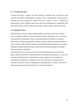 14
3.4 - Considerações finais
O grupo desenvolveu o projeto com total satisfação e aprendeu como se desenvolve uma
extensão universitária. Respondendo as perguntas temos o planejamento na qual auxilia a
execução do projeto, deixando de maneira clara que o projeto é viável, e auxiliando na
organização do mesmo. Podemos observar que neste caso o planejamento e organização estão
lado a lado, fazendo com que o projeto saia do papel e atinja o objetivo esperado por todos.
3.5 - Implicações Éticas
Podemos detectar que nem sempre os administradores veem com clareza todo o caminho
entre a estratégia da empresa e criação individual de cargos, onde muitas vezes os efeitos da
reestruturação das organizações sobre os cargos podem parecer acidentais e secundários.
Sendo assim, a função do organizador é vital para qualquer empresa que tenha por objetivo o
sucesso. Ele deve saber dividir e estruturar a organização, delegar autoridade aos mais aptos e
coordenar as demais funções para que se tenha uma harmonia generalizada, favorecendo o
alcance dos objetivos desejados.
O Administrador deve estar consciente dessas novas transformações, que é um processo
rápido e poderá transformá-lo no principal agente de mudanças da organização, e se essa nova
concepção de organização for introduzida com sucesso, poderá provocar mudanças na
mentalidade das organizações, chegando aos lares dos funcionários, mudando toda uma
sociedade. É, portanto, uma nova modalidade de responsabilidade social que se encontra nas
mãos dos grandes gestores das organizações: os seus administradores.
 