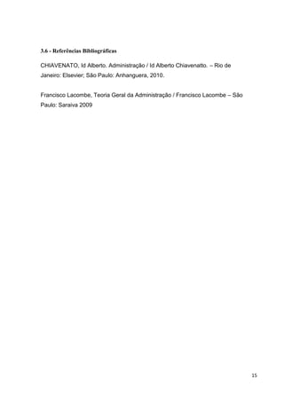 15
3.6 - Referências Bibliográficas
CHIAVENATO, Id Alberto. Administração / Id Alberto Chiavenatto. – Rio de
Janeiro: Elsevier; São Paulo: Anhanguera, 2010.
Francisco Lacombe, Teoria Geral da Administração / Francisco Lacombe – São
Paulo: Saraiva 2009
 