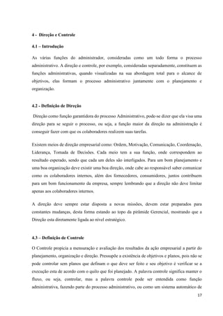 17
4 - Direção e Controle
4.1 – Introdução
As várias funções do administrador, consideradas como um todo forma o processo
administrativo. A direção e controle, por exemplo, consideradas separadamente, constituem as
funções administrativas, quando visualizadas na sua abordagem total para o alcance de
objetivos, elas formam o processo administrativo juntamente com o planejamento e
organização.
4.2 - Definição de Direção
Direção como função garantidora do processo Administrativo, pode-se dizer que ela visa uma
direção para se seguir o processo, ou seja, a função maior da direção na administração é
conseguir fazer com que os colaboradores realizem suas tarefas.
Existem meios de direção empresarial como: Ordem, Motivação, Comunicação, Coordenação,
Liderança, Tomada de Decisões. Cada meio tem a sua função, onde correspondem ao
resultado esperado, sendo que cada um deles são interligados. Para um bom planejamento e
uma boa organização deve existir uma boa direção, onde cabe ao responsável saber comunicar
como os colaboradores internos, além dos fornecedores, consumidores, juntos contribuem
para um bom funcionamento da empresa, sempre lembrando que a direção não deve limitar
apenas aos colaboradores internos.
A direção deve sempre estar disposta a novas missões, devem estar preparados para
constantes mudanças, desta forma estando ao topo da pirâmide Gerencial, mostrando que a
Direção esta diretamente ligada ao nível estratégico.
4.3 – Definição de Controle
O Controle propicia a mensuração e avaliação dos resultados da ação empresarial a partir do
planejamento, organização e direção. Pressupõe a existência de objetivos e planos, pois não se
pode controlar sem planos que definam o que deve ser feito e seu objetivo é verificar se a
execução esta de acordo com o quilo que foi planejado. A palavra controle significa manter o
fluxo, ou seja, controlar, mas a palavra controle pode ser entendida como função
administrativa, fazendo parte do processo administrativo, ou como um sistema automático de
 