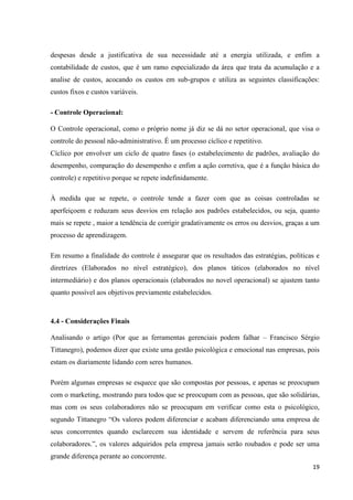 19
despesas desde a justificativa de sua necessidade até a energia utilizada, e enfim a
contabilidade de custos, que é um ramo especializado da área que trata da acumulação e a
analise de custos, acocando os custos em sub-grupos e utiliza as seguintes classificações:
custos fixos e custos variáveis.
- Controle Operacional:
O Controle operacional, como o próprio nome já diz se dá no setor operacional, que visa o
controle do pessoal não-administrativo. É um processo cíclico e repetitivo.
Cíclico por envolver um ciclo de quatro fases (o estabelecimento de padrões, avaliação do
desempenho, comparação do desempenho e enfim a ação corretiva, que é a função básica do
controle) e repetitivo porque se repete indefinidamente.
À medida que se repete, o controle tende a fazer com que as coisas controladas se
aperfeiçoem e reduzam seus desvios em relação aos padrões estabelecidos, ou seja, quanto
mais se repete , maior a tendência de corrigir gradativamente os erros ou desvios, graças a um
processo de aprendizagem.
Em resumo a finalidade do controle é assegurar que os resultados das estratégias, políticas e
diretrizes (Elaborados no nível estratégico), dos planos táticos (elaborados no nível
intermediário) e dos planos operacionais (elaborados no novel operacional) se ajustem tanto
quanto possível aos objetivos previamente estabelecidos.
4.4 - Considerações Finais
Analisando o artigo (Por que as ferramentas gerenciais podem falhar – Francisco Sérgio
Tittanegro), podemos dizer que existe uma gestão psicológica e emocional nas empresas, pois
estam os diariamente lidando com seres humanos.
Porém algumas empresas se esquece que são compostas por pessoas, e apenas se preocupam
com o marketing, mostrando para todos que se preocupam com as pessoas, que são solidárias,
mas com os seus colaboradores não se preocupam em verificar como esta o psicológico,
segundo Tittanegro “Os valores podem diferenciar e acabam diferenciando uma empresa de
seus concorrentes quando esclarecem sua identidade e servem de referência para seus
colaboradores.”, os valores adquiridos pela empresa jamais serão roubados e pode ser uma
grande diferença perante ao concorrente.
 