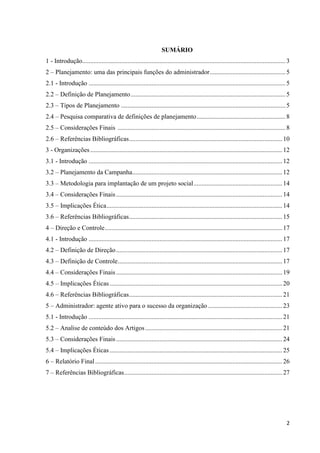 2
SUMÁRIO
1 - Introdução..............................................................................................................................3
2 – Planejamento: uma das principais funções do administrador...............................................5
2.1 - Introdução ..........................................................................................................................5
2.2 – Definição de Planejamento................................................................................................5
2.3 – Tipos de Planejamento ......................................................................................................5
2.4 – Pesquisa comparativa de definições de planejamento.......................................................8
2.5 – Considerações Finais ........................................................................................................8
2.6 – Referências Bibliográficas...............................................................................................10
3 - Organizações.......................................................................................................................12
3.1 - Introdução ........................................................................................................................12
3.2 – Planejamento da Campanha.............................................................................................12
3.3 – Metodologia para implantação de um projeto social.......................................................14
3.4 – Considerações Finais.......................................................................................................14
3.5 – Implicações Ética.............................................................................................................14
3.6 – Referências Bibliográficas...............................................................................................15
4 – Direção e Controle..............................................................................................................17
4.1 - Introdução ........................................................................................................................17
4.2 – Definição de Direção.......................................................................................................17
4.3 – Definição de Controle......................................................................................................17
4.4 – Considerações Finais.......................................................................................................19
4.5 – Implicações Éticas...........................................................................................................20
4.6 – Referências Bibliográficas...............................................................................................21
5 – Administrador: agente ativo para o sucesso da organização ..............................................23
5.1 - Introdução ........................................................................................................................21
5.2 – Analise de conteúdo dos Artigos.....................................................................................21
5.3 – Considerações Finais.......................................................................................................24
5.4 – Implicações Éticas...........................................................................................................25
6 – Relatório Final....................................................................................................................26
7 – Referências Bibliográficas..................................................................................................27
 