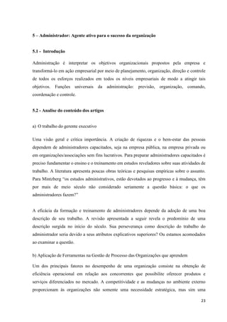 23
5 – Administrador: Agente ativo para o sucesso da organização
5.1 - Introdução
Administração é interpretar os objetivos organizacionais propostos pela empresa e
transformá-lo em ação empresarial por meio de planejamento, organização, direção e controle
de todos os esforços realizados em todos os níveis empresariais de modo a atingir tais
objetivos. Funções universais da administração: previsão, organização, comando,
coordenação e controle.
5.2 - Analise do conteúdo dos artigos
a) O trabalho do gerente executivo
Uma visão geral e crítica importância. A criação de riquezas e o bem-estar das pessoas
dependem de administradores capacitados, seja na empresa pública, na empresa privada ou
em organizações/associações sem fins lucrativos. Para preparar administradores capacitados é
preciso fundamentar o ensino e o treinamento em estudos reveladores sobre suas atividades de
trabalho. A literatura apresenta poucas obras teóricas e pesquisas empíricas sobre o assunto.
Para Mintzberg “os estudos administrativos, estão devotados ao progresso e à mudança, têm
por mais de meio século não considerado seriamente a questão básica: o que os
administradores fazem?”
A eficácia da formação e treinamento de administradores depende da adoção de uma boa
descrição de seu trabalho. A revisão apresentada a seguir revela o predomínio de uma
descrição surgida no início do século. Sua perseverança como descrição do trabalho do
administrador seria devido a seus atributos explicativos superiores? Ou estamos acomodados
ao examinar a questão.
b) Aplicação de Ferramentas na Gestão de Processo das Organizações que aprendem
Um dos principais fatores no desempenho de uma organização consiste na obtenção de
eficiência operacional em relação aos concorrentes que possibilite oferecer produtos e
serviços diferenciados no mercado. A competitividade e as mudanças no ambiente externo
proporcionam ás organizações não somente uma necessidade estratégica, mas sim uma
 