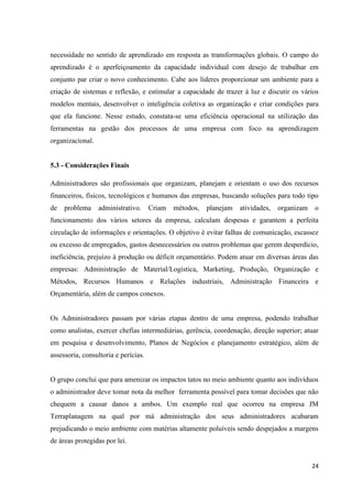 24
necessidade no sentido de aprendizado em resposta as transformações globais. O campo do
aprendizado é o aperfeiçoamento da capacidade individual com desejo de trabalhar em
conjunto par criar o novo conhecimento. Cabe aos líderes proporcionar um ambiente para a
criação de sistemas e reflexão, e estimular a capacidade de trazer á luz e discutir os vários
modelos mentais, desenvolver o inteligência coletiva as organização e criar condições para
que ela funcione. Nesse estudo, constata-se uma eficiência operacional na utilização das
ferramentas na gestão dos processos de uma empresa com foco na aprendizagem
organizacional.
5.3 - Considerações Finais
Administradores são profissionais que organizam, planejam e orientam o uso dos recursos
financeiros, físicos, tecnológicos e humanos das empresas, buscando soluções para todo tipo
de problema administrativo. Criam métodos, planejam atividades, organizam o
funcionamento dos vários setores da empresa, calculam despesas e garantem a perfeita
circulação de informações e orientações. O objetivo é evitar falhas de comunicação, escassez
ou excesso de empregados, gastos desnecessários ou outros problemas que gerem desperdício,
ineficiência, prejuízo à produção ou déficit orçamentário. Podem atuar em diversas áreas das
empresas: Administração de Material/Logística, Marketing, Produção, Organização e
Métodos, Recursos Humanos e Relações industriais, Administração Financeira e
Orçamentária, além de campos conexos.
Os Administradores passam por várias etapas dentro de uma empresa, podendo trabalhar
como analistas, exercer chefias intermediárias, gerência, coordenação, direção superior; atuar
em pesquisa e desenvolvimento, Planos de Negócios e planejamento estratégico, além de
assessoria, consultoria e perícias.
O grupo conclui que para amenizar os impactos tatos no meio ambiente quanto aos indivíduos
o administrador deve tomar nota da melhor ferramenta possível para tomar decisões que não
chequem a causar danos a ambos. Um exemplo real que ocorreu na empresa JM
Terraplanagem na qual por má administração dos seus administradores acabaram
prejudicando o meio ambiente com matérias altamente poluíveis sendo despejados a margens
de áreas protegidas por lei.
 