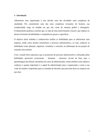 3
1 - Introdução
Administrar uma organização é sem dúvida, uma das atividades mais complexas da
atualidade. Por constituírem uma das mais complexas invenções do homem, sua
complexidade surge na medida em que são vistas de maneira global e abrangente.
Evidentemente podemos concluir que, se trata de uma tarefa bastante crucial e que implica no
desenvolvimento de habilidades e competências gerais e específicas.
O objetivo deste trabalho é conhecermos melhor as habilidades para se administrar uma
empresa, tendo como desafio sistematizar o processo administrativo, ou seja, conhecer as
habilidades como planejar, organizar, coordenar e controlar, na elaboração de um projeto de
extensão universitária.
Com o estudo feito esperamos que as premissas do processo administrativo, reforçadas pelas
habilidades gerenciais (conceituais – humanas – técnicas), sirvam de base para a
aprendizagem das demais disciplinas do curso de administração, tendo também como objetivo
conhecer o quanto importante é o papel do administrador para a organização e como a sua
visão do mundo é importante para as tomadas de decisões que precisará fazer na empresa em
que atua.
 