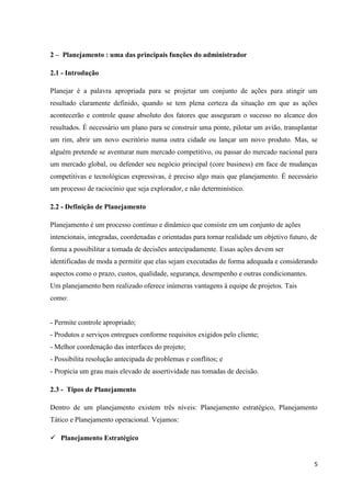 5
2 – Planejamento : uma das principais funções do administrador
2.1 - Introdução
Planejar é a palavra apropriada para se projetar um conjunto de ações para atingir um
resultado claramente definido, quando se tem plena certeza da situação em que as ações
acontecerão e controle quase absoluto dos fatores que asseguram o sucesso no alcance dos
resultados. É necessário um plano para se construir uma ponte, pilotar um avião, transplantar
um rim, abrir um novo escritório numa outra cidade ou lançar um novo produto. Mas, se
alguém pretende se aventurar num mercado competitivo, ou passar do mercado nacional para
um mercado global, ou defender seu negócio principal (core business) em face de mudanças
competitivas e tecnológicas expressivas, é preciso algo mais que planejamento. É necessário
um processo de raciocínio que seja explorador, e não determinístico.
2.2 - Definição de Planejamento
Planejamento é um processo contínuo e dinâmico que consiste em um conjunto de ações
intencionais, integradas, coordenadas e orientadas para tornar realidade um objetivo futuro, de
forma a possibilitar a tomada de decisões antecipadamente. Essas ações devem ser
identificadas de moda a permitir que elas sejam executadas de forma adequada e considerando
aspectos como o prazo, custos, qualidade, segurança, desempenho e outras condicionantes.
Um planejamento bem realizado oferece inúmeras vantagens à equipe de projetos. Tais
como:
- Permite controle apropriado;
- Produtos e serviços entregues conforme requisitos exigidos pelo cliente;
- Melhor coordenação das interfaces do projeto;
- Possibilita resolução antecipada de problemas e conflitos; e
- Propicia um grau mais elevado de assertividade nas tomadas de decisão.
2.3 - Tipos de Planejamento
Dentro de um planejamento existem três níveis: Planejamento estratégico, Planejamento
Tático e Planejamento operacional. Vejamos:
 Planejamento Estratégico
 