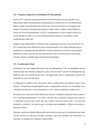8
2.4 - Pesquisa Comparativa de Definições de Planejamento
No livro PLT cada tipo de planejamento tem um determinado setor que a produz e um
determinado tempo de duração para o planejamento, já referente ao livro de Maximiniano
todas as etapas não produzidas pelo mesmo setor, tem uma sequencia a ser seguida, para
atingir a conclusão do planejamento precisa-se seguir todas as etapas e muda tambem os
nomes dos níveis de planejamento. No PLT o planejamento é o mais voltado a decisões a
serem tomadas no futuro já no livro de Maximiniano referem-se a atividades a serem
cumpridas para cada setor.
Podemos citar também Peter F. Drucker como comparação com nosso livro texto (PLT). No
PLT existem três níveis diferente de fazer um planejamento a três cargos diferentes que os
produzem, já o planejamento para Drucker é exclusivamente dos executivos que planejam
pensando no futuro, que tem um único pensamento sobre os acontecimentos do passado,
presente e futuro, existindo apenas uma maneira de planejar.
2.5 - Considerações Finais
Concluímos que toda organização precisa de um planejamento. Uma vez planejado torna se
necessário dar uma estrutura configurar a ação como um todo. È através do planejamento que
podemos fazer uma analise do mercado e da organização, pois as organizações nascem com
propósitos às vezes não tão claros.
A elaboração do objetivo tem como ponto chave a analise tanto do ambiente interno como
externo. A importância do planejamento para as organizações consiste em necessidade ou na
vontade de interferirmos nos acontecimentos e criar o futuro conhecido ou imprevisível.
De acordo com o professor Paulo Barreto dos Santos o verdadeiro empresário busca manter o
foco, isso requer planejamento. Ao tomar a iniciativa de se começar a planejar seus negócios
o empresário tem que ficar ciente que nem sempre é possível acertar tudo e sim diminuir
decepções e prejuízos, de maneira que se consiga maior qualidade e eficácia nos projetos e
processos futuros.
Segundo o professor Roberto Shinyasshiki mostra em seu texto que um empresário para obter
sucesso precisa ter visão para conseguir enxergar o que está escondido nas entrelinhas e se
antecipar, se tornando um verdadeiro empreendedor.
 