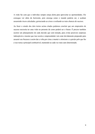 9
A visão faz com que o individuo sempre esteja alerta para aproveitar as oportunidades. Ele
consegue ver além do horizonte, pois enxerga como o mundo poderia ser, e acabam
assumindo riscos calculados, gerenciando as crises e avaliando as reais chances de sucesso.
Ao fazer o estudo dos dois textos acima citados podemos concluir que um empresário de
sucesso necessita ter uma visão no presente de como poderá ser o futuro. É preciso também
ocorrer um planejamento de cada decisão que será tomada, para evitar possíveis surpresas
indesejáveis e mesmo que isso ocorra o empreendedor vais estar devidamente preparado para
assumir seu fracasso e assim dar a volta por cima e manter o otimismo e a paixão pelo que faz
e isso toma o principal combustível, mantendo-se cada vez mais auto determinado.
 