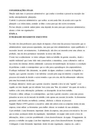 CONSIDERAÇÕES FINAIS
Direção nada mais é o processo administrativo que conduz e coordena o pessoal na execução das
tarefas antecipadamente planejadas.
Controle é o processo administrativo que verifica se está sendo feito de acordo com o que foi
planejado e as ordens dadas, assinalar as faltas e erros para que não ocorra novamente.
Por isso direção e controle andam juntos uma depende da outra para que o processo administrativo
alcance o êxito nas organizações.
ETAPA 4.
O TRABALHO DO GERENTE EXECUTIVO
Na visão dos dois professores para criação de riquezas e bem estar das pessoas é necessário que os
administradores sejam pessoas capacitadas, mas para que estes administradores sejam qualificados é
necessário investir em treinamentos. A administração não deve ser encarada como uma ciência ou
profissão, mas ela deve permanecer incrustada na nossa vida diária.
O texto traz a conhecimento os vários enfoques dados ao trabalho do gerente executivo, desde o
modelo tradicional que é uma visão mais conservadora e sistemática, como o alternativo onde se
usa a teoria dos sistemas abertos enfatizando o processo de transformação de recursos e a resolução
de problemas e ainda o contemporâneo que se volta para a aprendizagem dos empreendedores.
O enfoque tradicional fala claramente, na opinião de alguns estudiosos e autores de biografias a
respeito, que o gerente executivo é um individuo cercado pela carga de relatórios a respeito dos
processos de tomada de decisão a serem tomados e que sem esta, não há embasamento suficiente
para uma boa tomada de decisão.
O enfoque alternativo mostra que o gerente executivo depende e deve ter uma “agenda” a ser
seguida em vista daquilo que irá enfrentar bem como uma “lista de contatos” dos quais ele recebe e
também a eles envia informações pertinentes ao desempenho de um bom trabalho.
O terceiro e ultimo enfoque é o contemporâneo, que trata o gerente executivo como uma pessoa
pensadora na nova era do mercado de trabalho e não apenas um executor de tarefas. As ferramentas
gerenciais estão focadas em melhoria contínua, eficiência e eficácia no processo.
Segundo Ducker (1997) gestores e executivos ainda não sabem como se comportar dentro de uma
empresa, como utilizar as ferramentas para melhor eficácia no resultado de suas atividades.
A pro atividade é uma ferramenta importante dentro da empresa, uma pessoa com iniciativa faz com
que as coisas aconteçam dentro da organização. Aprendizado em equipe onde ocorre a troca de
informações, ideias e com isto possibilitando o bom desenvolvimento da equipe. O engajamento de
pessoas e o trabalho em equipe é um fator importante para o bom desenvolvimento da empresa.
A delegação é outra ferramenta importante dentro de uma organização, empresa etc., onde a
 