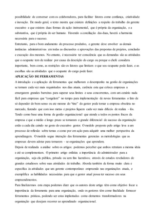 possibilidade de conversar com os colaboradores, para facilitar fatores como confiança, criatividade
e inovação. De modo geral, o texto mostra que existem definições a respeito do trabalho do gerente
executivo e que existem duas formas de ação: instrumental, que é própria da organização, e a
substantiva, que é própria do ser humano. Havendo a conciliação das duas, haverá a harmonia
necessária para o sucesso.
Entretanto, para o bom andamento do processo produtivo, o gerente deve envolver as demais
instâncias administrativas em todas as discussões e aprovações das propostas de projetos, conclusão
e execução dos mesmos. No entanto, é necessário ter consciência que as demandas são as atividades
que o ocupante tem de realizar por causa da descrição do cargo ou porque o chefe considera
importante, bem como, as restrições são os fatores que limitam o que seu ocupante pode fazer, e as
escolhas são as atividades que o ocupante do cargo pode fazer.
APLICAÇÃO DE FERRAMENTAS
A introdução e a aplicação de ferramentas que melhoram o desempenho na gestão de organizações
se tornam cada vez mais requisitados nos dias atuais, carência esta que coloca empresas a
enxergarem grandes barreiras para superar seus limites e seus concorrentes, com um cenário nada
fácil para empresas que “congelam” no tempo para implementação de novas ferramentas o fato de
só depender do bom senso ou ate mesmo do “tino” do gestor pode tornar a empresa obsoleta no
mercado, fazendo que com isso metas e projetos fiquem cada vez mais difíceis de realiza – lós.
Tendo como base uma forma de gestão organizacional que atende a todos os pontos fracos da
empresa e que a médio e longo prazo se tornaram o grande diferencial de sucesso da organização
estão a cada dia caindo no gosto do executivo gestor. O modelo proposto pelo artigo leva a um
processo de reflexão sobre temas e como por em ação para adquirir uma melhor perspectiva da
aprendizagem. O modelo segue interação das ferramentas gerencias as metodologias que as
empresas devem adotar para tornarem – se organizações que aprendem.
Depois de realizada a análise sobre os artigos: podemos perceber que ambos retratam a mesma ideia
e até se complementam. O primeiro artigo enfatiza a importância do administrador para a
organização, seja ela pública, privada ou sem fins lucrativos; através de estudos reveladores de
grandes estudiosos sobre suas atividades de trabalho. Aborda também de forma muito clara e
específica às atividades que um gerente contemporâneo empreende nas organizações atuais, e
exemplifica as habilidades necessárias para que o gestor atual possa ter sucesso em seus
empreendimentos.
Para finalizarmos esta etapa podemos dizer que os autores deste artigo têm como objetivo focar a
importância da ferramenta para uma organização, onde os gestores têm como finalidade fornecer
ferramentas práticas, podendo ser estas implantadas como elementos transformadores na
organização que desejam recorrer ao aprendizado organizacional.
 