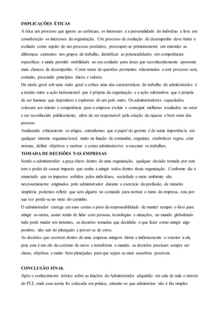 IMPLICAÇÕES ÉTICAS
A ética um processo que ignora as carências, os interesses e a personalidade do indivíduo e leva em
consideração os interesses da organização. Um processo de avaliação de desempenho deve tratar o
avaliado como sujeito de um processo produtivo, preocupar-se primeiramente em entender as
diferenças existentes nos grupos de trabalho, identificar as potencialidades em competências
específicas e ainda permitir mobilidade ao seu avaliado para áreas que reconhecidamente apresente
mais chances de desempenho. Como tratar de questões prementes relacionadas a este processo sem,
contudo, prescindir princípios éticos e valores.
De modo geral sob uma visão geral e crítica uma das características do trabalho do administrador é
a tensão entre a ação instrumental que é própria da organização e a ação substantiva que é própria
do ser humano que dependem e exploram de um pelo outro. Os administradores capacitados
colocam seu talento e competência para a empresa evoluir e conseguir melhores resultados no setor
e ser reconhecida publicamente, além de ser responsável pela criação da riqueza e bem estar das
pessoas.
Analisando criticamente os artigos, entendemos que o papel do gerente é de suma importância em
qualquer sistema organizacional, tanto na função de comandar, organizar, estabelecer regras, criar
normas, definir objetivos e motivar o corpo administrativo a executar os trabalhos.
TOMADA DE DECISÕES NAS EMPRESAS
Sendo o administrador a peça chave dentro de uma organização, qualquer decisão tomada por este
tem o poder de causar impacto que venha a atingir todos dentro desta organização. Conforme diz o
enunciado que os impactos sofridos pelos indivíduos, sociedade e meio ambiente são
necessariamente originados pelo administrador durante o exercício da profissão, de maneira
simplória podemos refletir que sem alguém no comando para nortear o rumo da empresa, esta por
sua vez perde-se no meio do caminho.
O administrador carrega em suas costas o peso da responsabilidade de manter sempre o foco para
atingir as metas, assim tendo de lidar com pessoas, tecnologias e situações, no mundo globalizado
tudo pode mudar em instantes, as decisões tomadas que decidirão o que fazer como atingir algo
positivo, não sair do planejado e prever-se de erros.
As decisões que ocorrem dentro de uma empresa atingem direta e indiretamente o exterior a ela,
pois esta é um elo da corrente de move e transforma o mundo, as decisões precisam sempre ser
claras, objetivas e muito bem planejadas para que sejam as mais assertivas possíveis.
CONCLUSÃO FINAL
Após o conhecimento teórico sobre as funções do Administrador adquirido em sala de aula e através
do PLT, onde essa teoria foi colocada em prática, entende-se que administrar não é tão simples
 