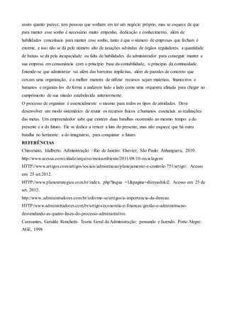 assim quanto parece, tem pessoas que sonham em ter um negócio próprio, mas se esquece de que
para manter esse sonho é necessário muito empenho, dedicação e conhecimento, além de
habilidades conceituais para manter esse sonho, tanto é que o número de empresas que fecham é
enorme, e isso não se dá pelo número alto de taxações advindas de órgãos reguladores, a quantidade
de baixas se dá pela incapacidade ou falta de habilidades do administrador para conseguir manter a
sua empresa em consonância com o princípio base da contabilidade, o princípio da continuidade.
Entende-se que administrar vai além das barreiras implícitas, além de paredes de concreto que
cercam uma organização, é a melhor maneira de utilizar recursos sejam materiais, financeiros e
humanos e organiza-los de forma a andarem lado a lado como uma orquestra afinada para chegar ao
cumprimento de sua missão estabelecida anteriormente.
O processo de organizar é essencialmente o mesmo para todos os tipos de atividades. Deve
desenvolver um modo sistemático de reunir os recursos físicos e humanos essenciais as realizações
das metas. Um empreendedor sabe que existem duas batalhas ocorrendo ao mesmo tempo: a do
presente e a do futuro. Ele se dedica a vencer a luta do presente, mas não esquece que há outra
batalha no horizonte: a do imaginário, para conquistar o futuro.
REFERÊNCIAS
Chiavenato, Idalberto. Administração / Rio de Janeiro: Elsevier; São Paulo: Anhanguera, 2010.
http://www.acessa.com/cidade/arquivo/meioambiente/2011/08/10-reciclagem/
HTTP://www.artigos.com/artigos/sociais/admistracao/planejamento-e-controle-751/artigo/. Acesso
em: 25 set.2012.
HTTP://www.planestrategico.com.br/index. php?lingua =1&pagina=shinyashiki2. Acesso em: 25 de
set. 2012.
http://www..administradores.com.br/informe-se/artigos/a-importancia-da-direcao.
HTTP:/www.administradores.com.br/artigos/economia-e-financas/gestão-e-administracao-
desvendando-as-quatro-fases-do-processo-administrativo.
Caravantes, Geraldo Ronchetti- Teoria Geral da Administração: pensando e fazendo. Porto Alegre:
AGE, 1998
 
