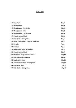 SUMÁRIO
1.0. Introdução Pág.3
1.2. Planejamento Pág.3
1.3. Planejamento Estratégico Pág.4
1.4. Planejamento tático Pág.4
1.5. Planejamento Operacional Pág.5
1.5. Considerações Finais Pág.6
1.6. Referências Bibliográficas Pág.6
2.0. Plano Estratégico – Limpeza ambiental Pág.7
2.1. Direção Pág.8
2.2. Controle Pág.9
2.3. Implicações éticas de controle Pág.9
2.4. Considerações Finais Pág.9
3.0. O trabalho do gerente executivo Pág.10
3.1. Aplicação de ferramentas Pág.11
3.2. Implicações éticas Pág.12
3.3. Tomada de decisões nas empresas Pág.12
3.4. Conclusão final Pág.12
3.5. Referências Bibliográficas Pág.13
 