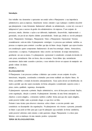 Introdução
Este trabalho visa demonstrar e apresentar um estudo sobre o Planejamento e sua importância
administrativa para as empresas. Inicialmente iremos entender o que é planejar e também descobrir
que planejamento é uma ferramenta fundamental utilizada na administração, e como tal, o seu uso é
indispensável para o sucesso da gestão dos administradores de empresas. É um conjunto de
processos, missão, diretrizes e ações a ser elaborado, implantado, desenvolvido, implementado e
gerenciado, em pro de um objetivo distinto preestabelecido. Sendo que, divide-se em três principais
níveis: Planejamento Estratégico, Planejamento Tático e Planejamento Operacional. Veremos
resumidamente cada um deles. O planejamento estratégico é o processo que realmente mobiliza as
pessoas e a empresa para construir e escolher que tipo de futuro deseja. Exigindo que sejam levados
em consideração quatro componentes fundamentais de uma boa estratégia: clientes, fornecedores,
concorrentes e a empresa. O planejamento tático envolve um horizonte de tempo intermediário,
geralmente um ano ou menos. E o planejamento operacional é considerado a tomada de decisão de
curto prazo, normalmente feita em horas, dias ou semanas. Neste último tipo, normalmente
encontramos dados muito acurados e precisos, e seus métodos devem ser capazes de manipular um
grande volume de dados.
ETAPA 1.
PLANEJAMENTO
O Planejamento é um processo contínuo e dinâmico que consiste em um conjunto de ações
intencionais, integradas, coordenadas e orientadas para tornar realidade um objetivo futuro, de
forma a possibilitar a tomada de decisões antecipadamente. Essas ações devem ser identificadas de
modo a permitir que elas sejam executadas de forma adequada e considerando aspectos como o
prazo, custos, qualidade, segurança, desempenho.
O planejamento representa a primeira função administrativa, serve de base para as demais funções,
como organização, direção e controle. O planejamento determina de uma forma antecipada os
objetivos a serem atingidos, e demonstra também a melhor forma para que eles sejam atingidos,
sendo possível definir onde se pretende chegar, e o que deve ser feito.
Portanto é uma técnica para absorver a incerteza sobre o futuro e com isto permitir mais
consistência no desempenho das organizações. No planejamento nós vivemos o presente, pensando
no futuro o que pode ser feito para que o que foi planejado seja concluído de forma satisfatória,
sendo possível sabermos onde estamos e onde queremos chegar. Planejamento é a chave para
lidarmos com as mudanças de uma maneira positiva e proposital.
TIPOS DE PLANEJAMENTOS.
 