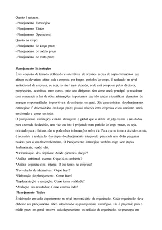 Quanto à natureza:
- Planejamento Estratégico
- Planejamento Tático
- Planejamento Operacional
Quanto ao tempo:
- Planejamento de longo prazo
- Planejamento de médio prazo
- Planejamento de curto prazo
Planejamento Estratégico
É um conjunto de tomada deliberada e sistemática de decisões acerca de empreendimentos que
afetam ou deveriam afetar toda a empresa por longos períodos de tempo. É realizado no nível
institucional da empresa, ou seja, no nível mais elevado, onde está composto pelos diretores,
proprietários, acionistas entre outros, onde seus dirigentes têm como tarefa principal se relacionar
com o mercado a fim de obter informações importantes que irão ajudar a identificar elementos de
ameaças e oportunidades imprevisíveis do ambiente em geral. São características do planejamento
estratégico: É desenvolvido em longo prazo; possui relações entre empresas e seu ambiente tarefa,
envolvendo-a como um todo.
O planejamento estratégico é muito abrangente e global que se utiliza de julgamento e não dados
para a tomada de decisão, uma vez que isto é projetado num período de longo prazo, ou seja,
orientado para o futuro, não se pode obter informações sobre ele. Para que se tome a decisão correta,
é necessária a realização das etapas do planejamento interpondo para cada uma delas perguntas
básicas para o seu desenvolvimento. O Planejamento estratégico também exige sete etapas
fundamentais, sendo elas:
*Determinação dos objetivos: Aonde queremos chegar?
*Análise ambiental externa: O que há no ambiente?
*Análise organizacional interna: O que temos na empresa?
*Formulação de alternativas: O que fazer?
*Elaboração do planejamento: Como fazer?
*Implementação e execução: Como tornar realidade?
*Avaliação dos resultados: Como estamos indo?
Planejamento Tático
É elaborado em cada departamento no nível intermediário da organização. Cada organização deve
elaborar seu planejamento tático subordinado ao planejamento estratégico. Ele é projetado para o
médio prazo em geral, envolve cada departamento ou unidade da organização, se preocupa em
 