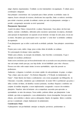 atingir objetivos departamentais. É definido no nível intermediário da organização. É voltado para a
coordenação e integração.
Suas principais características são: é projetado para o futuro próximo ou atividades atuais da
empresa, focam a alocação de recursos, aborda uma área específica, limita as variáveis envolvidas
para reduzir a incerteza provinda do ambiente externo por meio do planejamento estratégico e
permitir a programação necessária no nível operacional.
Planejamento Operacional
A partir dos planos Táticos é desenvolvido os planos Operacionais. Esses planos são bem mais
objetivo, racionais e detalhados, elaborados pelos executores operacionais da empresa, abordando
cada operação do departamento em separado em um horizonte de tempo de curto prazo, de um ano
ou menos. São planos que se preocupam com o ‘que fazer’ e ‘como fazer’ as atividades cotidianas
da organização.
É um planejamento que se refere a cada tarefa ou atividade particular. Suas principais características
são:
Projetar para o curto, médio e longo prazo a rotina diária de trabalho no cotidiano.
Ter a preocupação de alcançar metas específicas.
Voltado para a eficácia, na execução das atividades, fazer bem feito e corretamente, O que é
chamado de excelência profissional.
Sendo assim concluímos que um bom administrador não se acomoda com suas primeiras conquistas,
mas está sempre atendo para que, caso haja deslize ele terá habilidade para evitar o fracasso.
Pessoas com visão estão sempre atentas às novas oportunidades, sejam elas pessoais ou
profissionais.
Analisamos e chegamos à conclusão em comum opinião de cada participante do grupo, os artigos:
“Veja o futuro antes dos outros” - Por Roberto Shinyashiki e “O Desafio do Administrador do
Futuro” - Paulo Barreto dos Santos e confrontarmos com o texto pesquisando nas bibliografias de
Chiavenato e Lacombe, entendemos que o administrador do século XXI é o profissional que pensa e
utiliza às ideias do futuro, ele identifica recursos potenciais, reconhece fraquezas e estabelece um
conjunto de medidas integradas a serem implementadas assegurando o sucesso dos resultados
planejados. Visualizar além do horizonte cria a competência necessária para aproveitar as
oportunidades no meio das ameaças. Nesse sentido, podemos afirmar que planejamento é uma
atividade que todas as organizações e seus administradores devem desempenhar bem para serem
eficazes, pois estabelece o alicerce para as subsequentes funções de organizar, liderar e controlar,
por isso é considerado a função fundamental do administrador.
Considerações Finais
O planejamento tem por finalidade antecipar as situações previsíveis; predeterminar os
 