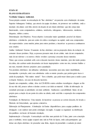 ETAPA 02
PLANO ESTRATÉGICO
Vestibular Limpeza Ambiental.
Nosso projeto consiste na arrecadação de “lixo eletrônico” em parceria com a Instituição de ensino
Superior Anhanguera Uniderp, que através da equipe de alunos, irá promover um vestibular, onde a
inscrição dos alunos será feita através da doação de um objeto eletrônico que não esteja mais
funcionando, como computadores, celulares, notebooks, videogames, videocassetes, monitores,
disquetes, tablets e outros.
Determinação dos Objetivos: Nosso objetivo é arrecadar maior quantidade possível de objetos
eletrônicos e destiná-los para um centro de coleta e reciclagem na capital, onde seus componentes
são reaproveitados como matéria prima para outros produtos, e incentivar as pessoas a continuarem
seus estudos.
Análise Ambiental Externa: O aumento do lixo eletrônico está na proporção direta da evolução do
consumo desses produtos. Hoje, as pessoas possuem mais de um celular, mais de um computador,
mais de um televisor e os aterros e lixões revelam a presença crescente desses materiais.
Vimos que a nossa sociedade sofre com o descarte incorreto destes materiais, pois não tendo pontos
de coleta, eles acabam sendo descartados em locais inapropriados como nos rios, terrenos baldios e
nas ruas, trazendo diversos prejuízos para a população.
Nos produtos eletrônicos são utilizadas substâncias necessárias para uma maior durabilidade,
desempenho e proteção, entre essa substâncias estão os metais pesados, que podem gerar riscos à
saúde da população. “São muitos metais”. Tem o chumbo, que pode trazer danos para a saúde e para
os lençóis freáticos, em caso de descarte incorreto.
Quando um computador, celular, drive de CD-ROM e outros artefatos tecnológicos chegam ao fim
de sua vida útil, poucos sabem o destino correto a ser dado ao material. A falta de informação da
sociedade preocupa as autoridades em meio ambiente. Analisamos a possibilidade futura de um
projeto para a criação de um ponto de coleta na cidade, onde será feita a separação dos componentes
eletrônicos.
Formulação de Alternativas: Uma maneira de incentivar as pessoas ao correto descarte, foi levada a
Diretoria da Universidade, que apoiou a iniciativa.
Elaboração do Planejamento: A Instituição de Ensino disponibilizou para a equipe panfletos de
divulgação e um outdoor num ponto estratégico da região. A equipe se organizará na distribuição
dos panfletos em locais de bastante circulação.
Implementação e Execução: A arrecadação será feita num período de 15 dias, junto com a inscrição
para o vestibular, nossa equipe ocupará uma sala no Polo de Apoio, onde cada participante que
deixar um objeto eletrônico irá preencher uma ficha, depois de preenchido o cadastro já estará
 